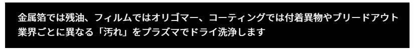 金属箔、アルミ箔業界なら金属箔、アルミ箔業界なら残油、フィルム業界ならオリゴマー、コーティング業界は付着異物、油膜、ブリードアウト、ウトなど「汚れ」と一言で言えない業界ごとに異物のレンジが異なります。